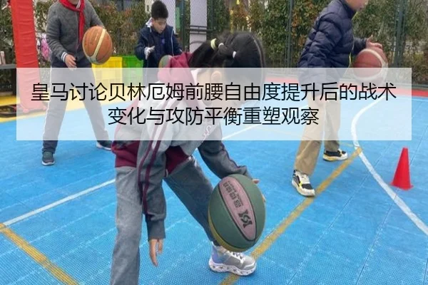 皇马讨论贝林厄姆前腰自由度提升后的战术变化与攻防平衡重塑观察