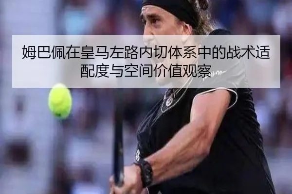 姆巴佩在皇马左路内切体系中的战术适配度与空间价值观察