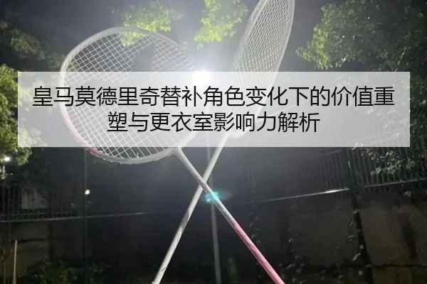 皇马莫德里奇替补角色变化下的价值重塑与更衣室影响力解析