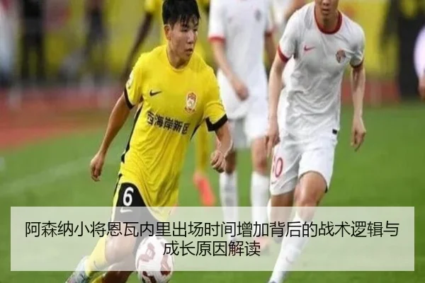 阿森纳小将恩瓦内里出场时间增加背后的战术逻辑与成长原因解读