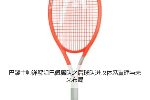 巴黎主帅详解姆巴佩离队之后球队进攻体系重建与未来布局