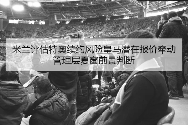 米兰评估特奥续约风险皇马潜在报价牵动管理层夏窗前景判断