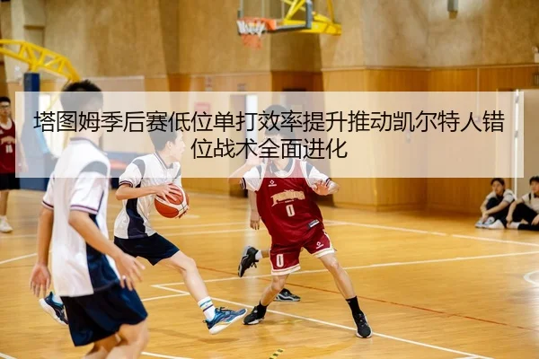 塔图姆季后赛低位单打效率提升推动凯尔特人错位战术全面进化