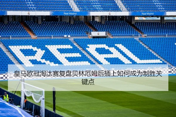 皇马欧冠淘汰赛复盘贝林厄姆后插上如何成为制胜关键点