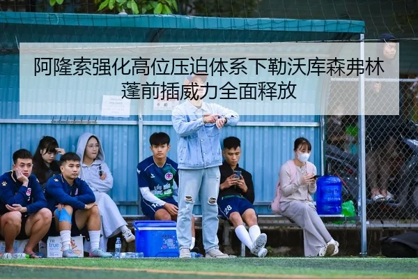 阿隆索强化高位压迫体系下勒沃库森弗林蓬前插威力全面释放