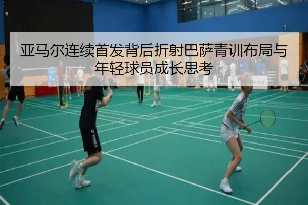 亚马尔连续首发背后折射巴萨青训布局与年轻球员成长思考